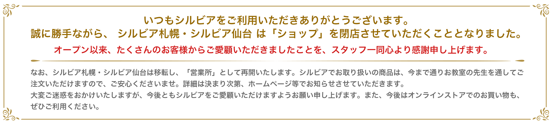 いつもシルビアをご利用いただきありがとうございます。 誠に勝手ながら、 シルビア札幌・シルビア仙台 は「ショップ」を閉店させていただくこととなりました。 オープン以来、たくさんのお客様からご愛顧いただきましたことを、スタッフ一同心より感謝申し上げます。 なお、シルビア札幌・シルビア仙台は移転し、「営業所」として再開いたします。シルビアでお取り扱いの商品は、今まで通りお教室の先生を通してご注文いただけますので、ご安心くださいませ。詳細は決まり次第、ホームページ等でお知らせさせていただきます。 大変ご迷惑をおかけいたしますが、今後ともシルビアをご愛顧いただけますようお願い申し上げます。また、今後はオンラインストアでのお買い物も、ぜひご利用ください。